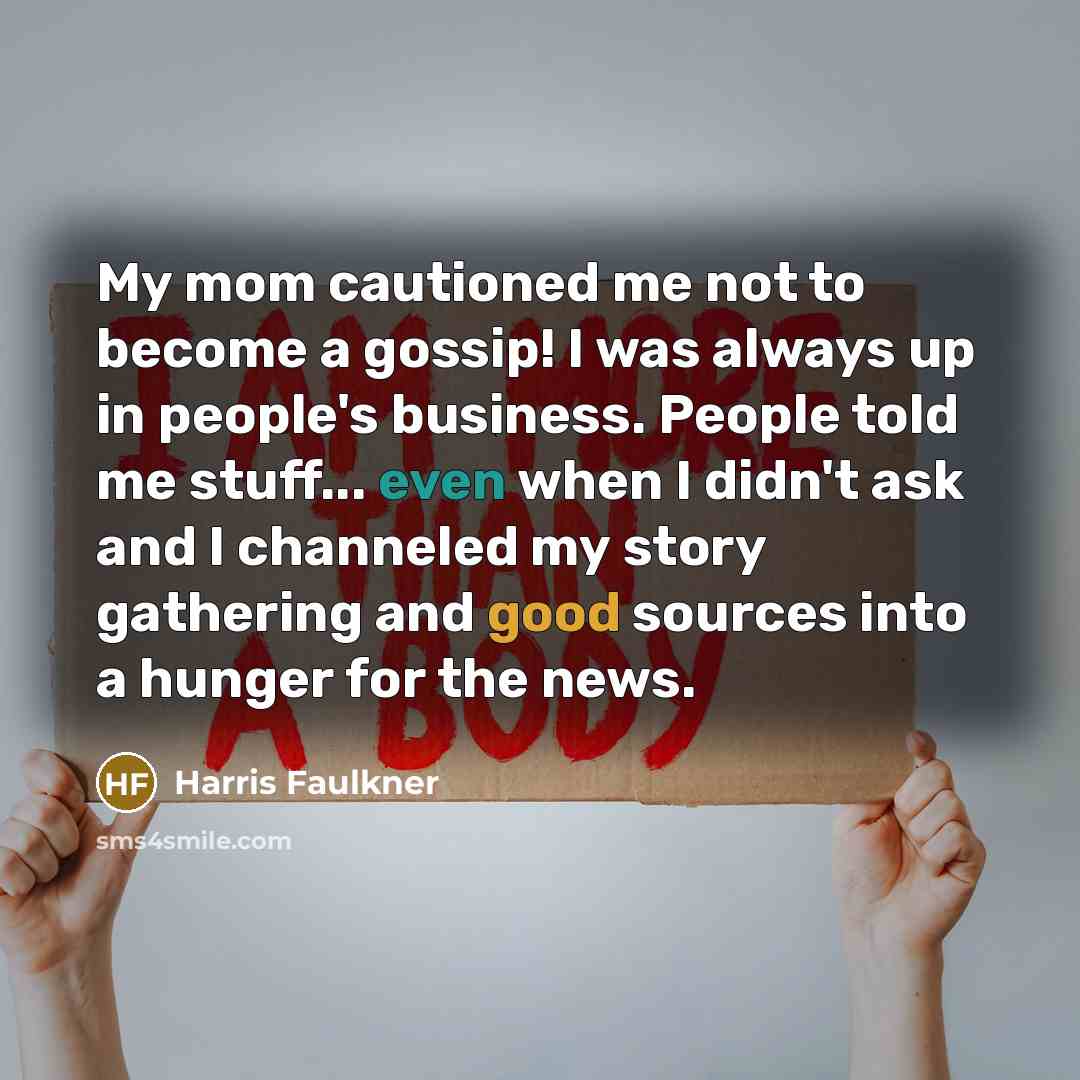 “My mom cautioned me not to become a gossip! I was always up in people's business. People told me stuff... even when I didn't ask and I channeled my story gathering and good sources into a hunger for the news.” quote by Harris Faulkner