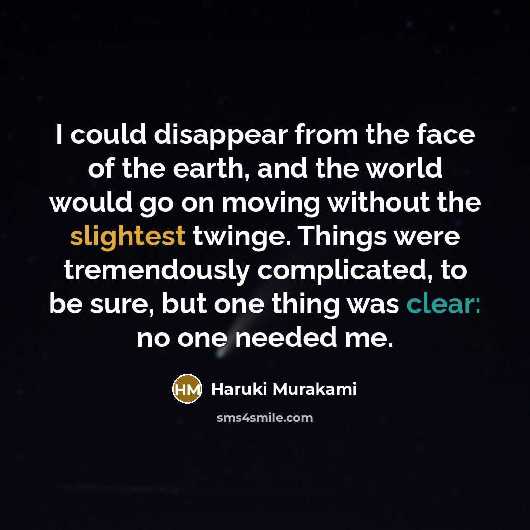 “I could disappear from the face of the earth, and the world would go on moving without the slightest twinge. Things were tremendously complicated, to be sure, but one thing was clear: no one needed me.” quote by Haruki Murakami