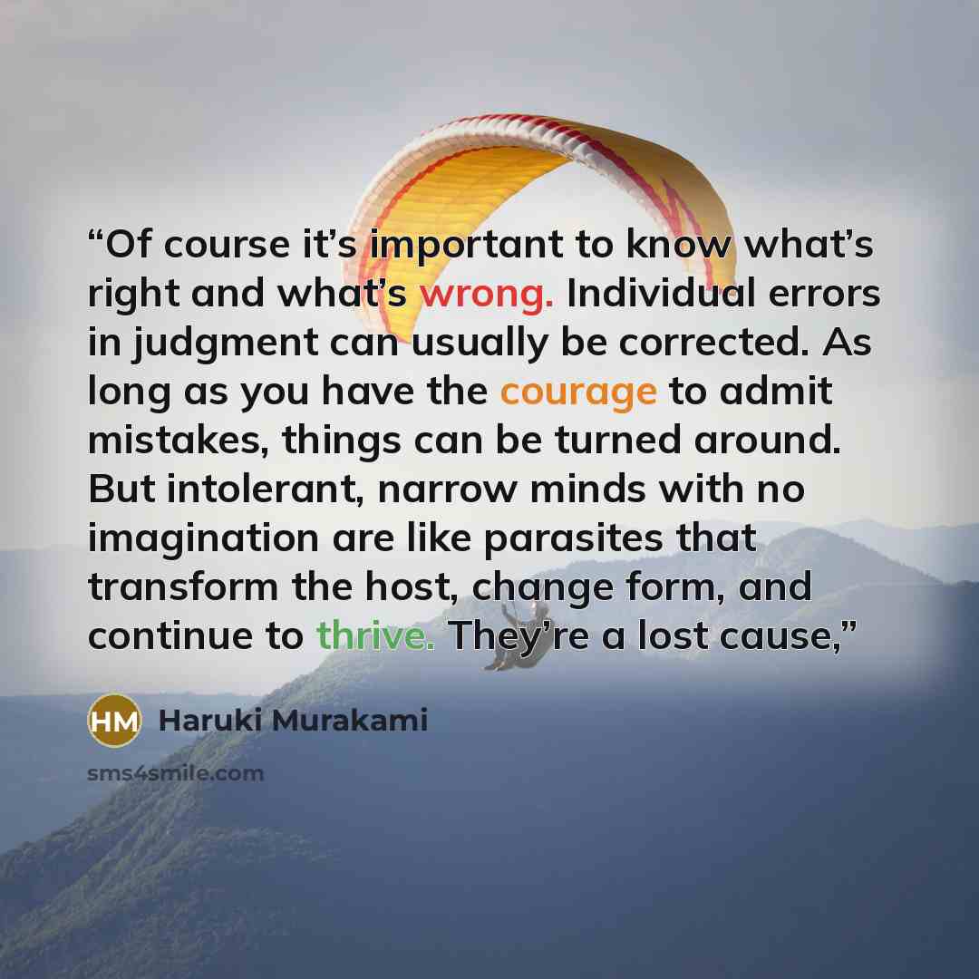 “Of course it’s important to know what’s right and what’s wrong. Individual errors in judgment can usually be corrected. As long as you have the courage to admit mistakes, things can be turned around. But intolerant, narrow minds with no imagination are like parasites that transform the host…” quote by Haruki Murakami