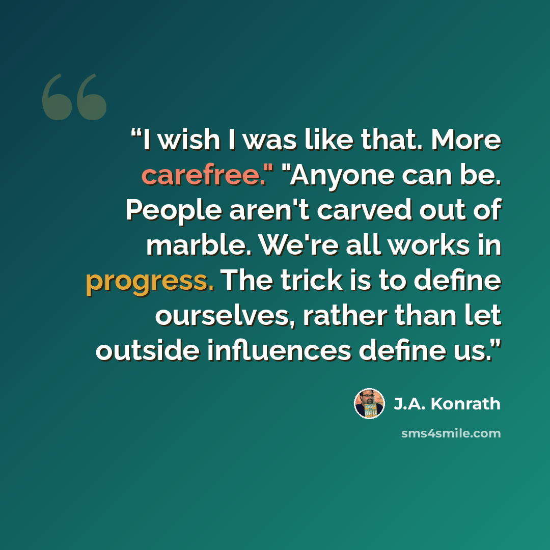 “I wish I was like that. More carefree." "Anyone can be. People aren't carved out of marble. We're all works in progress. The trick is to define ourselves, rather than let outside influences define us.” quote by J.A. Konrath