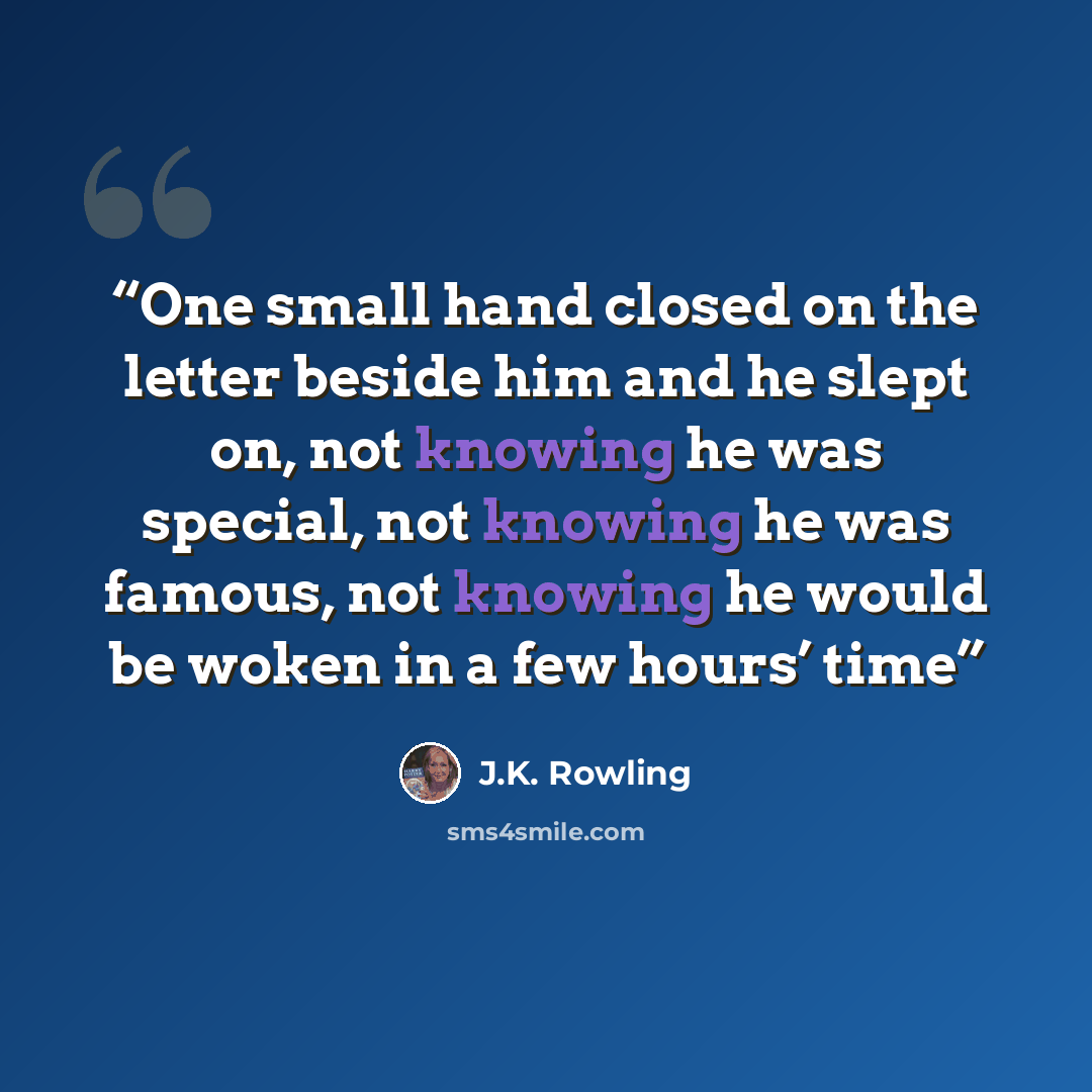 “One small hand closed on the letter beside him and he slept on, not knowing he was special, not knowing he was famous, not knowing he would be woken in a few hours’ time” quote by J.K. Rowling