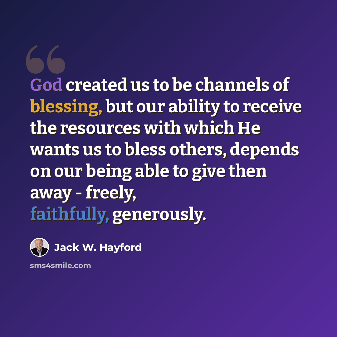 “God created us to be channels of blessing, but our ability to receive the resources with which He wants us to bless others, depends on our being able to give then away - freely, faithfully, generously.” quote by Jack W. Hayford