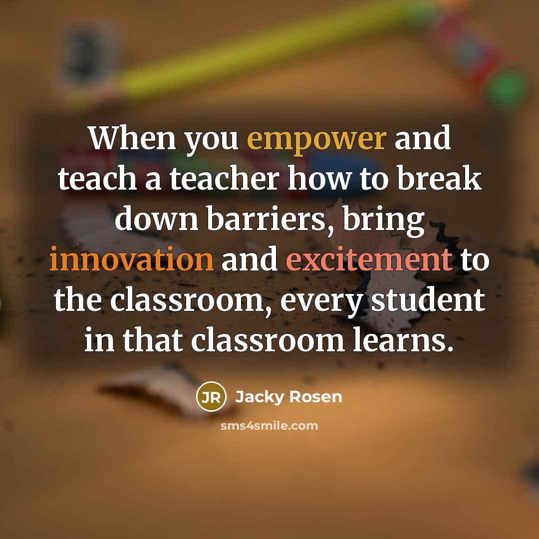 “When you empower and teach a teacher how to break down barriers, bring innovation and excitement to the classroom, every student in that classroom learns.” quote by Jacky Rosen