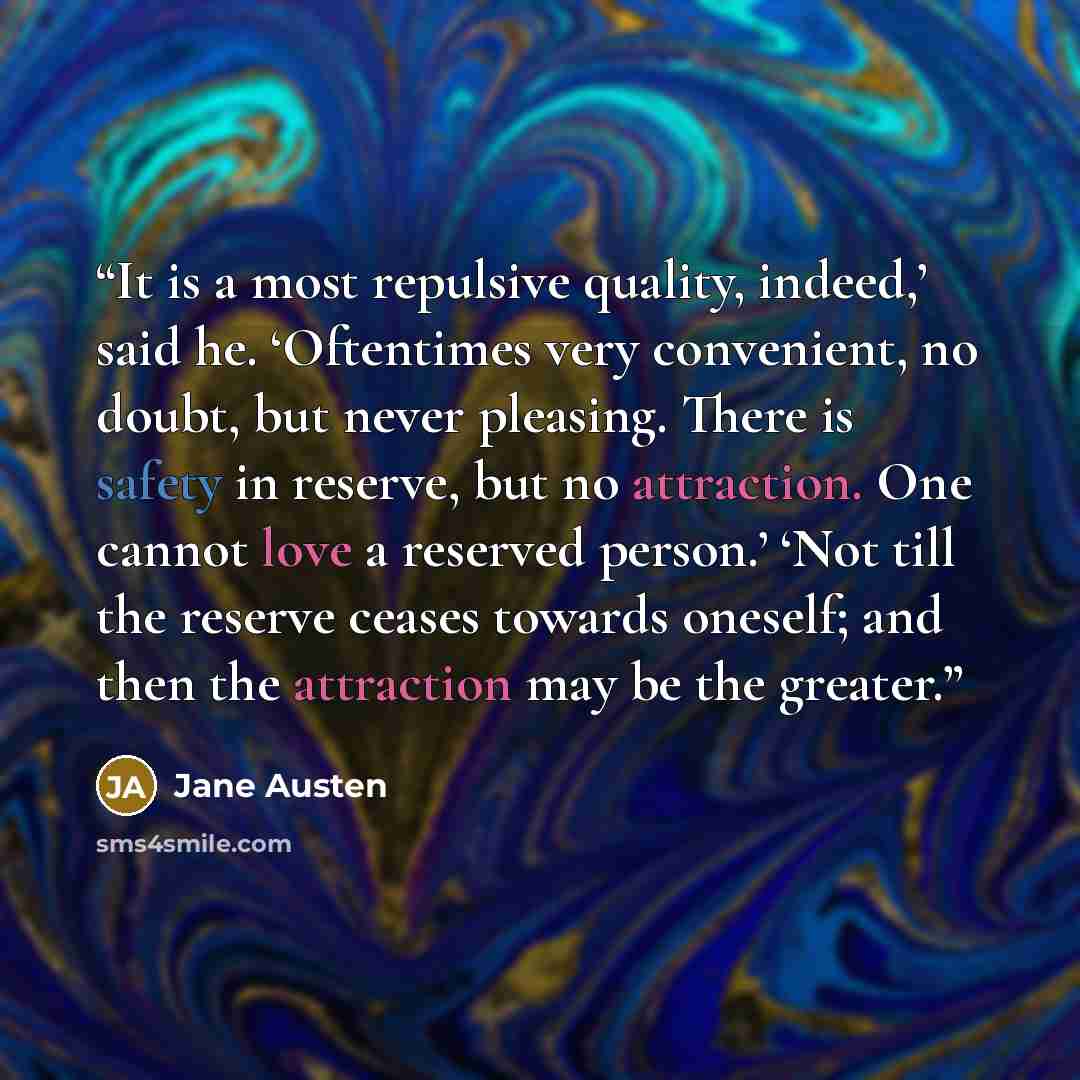 “It is a most repulsive quality, indeed,’ said he. ‘Oftentimes very convenient, no doubt, but never pleasing. There is safety in reserve, but no attraction. One cannot love a reserved person.’ ‘Not till the reserve ceases towards oneself; and then the attraction may be the greater.” quote by Jane Austen