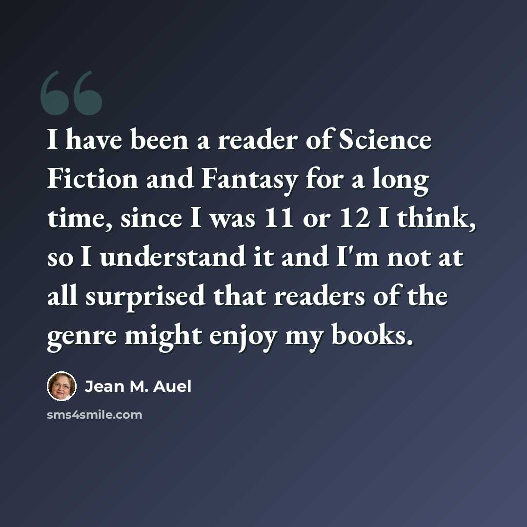 “I have been a reader of Science Fiction and Fantasy for a long time, since I was 11 or 12 I think, so I understand it and I'm not at all surprised that readers of the genre might enjoy my books.” quote by Jean M. Auel