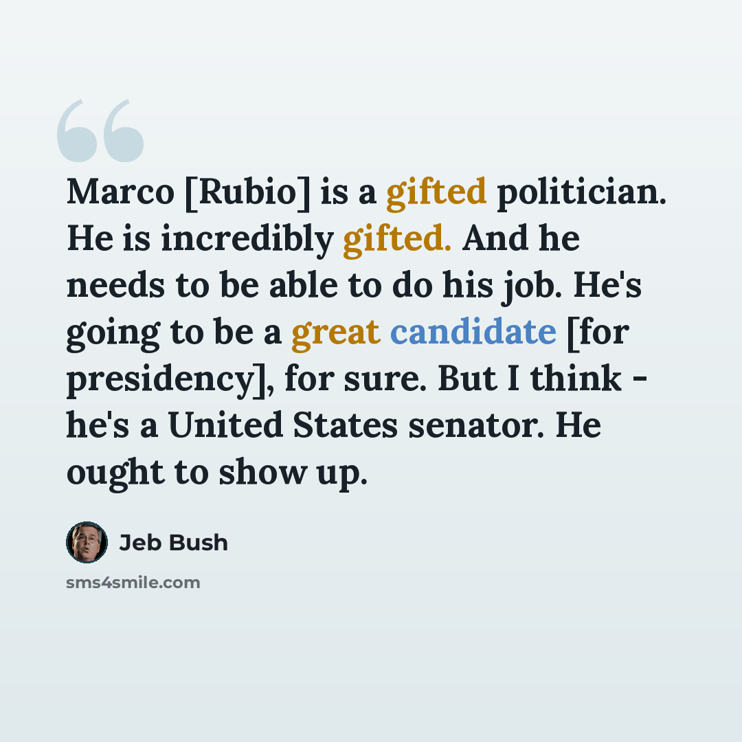 “Marco [Rubio] is a gifted politician. He is incredibly gifted. And he needs to be able to do his job. He's going to be a great candidate [for presidency], for sure. But I think - he's a United States senator. He ought to show up.” quote by Jeb Bush