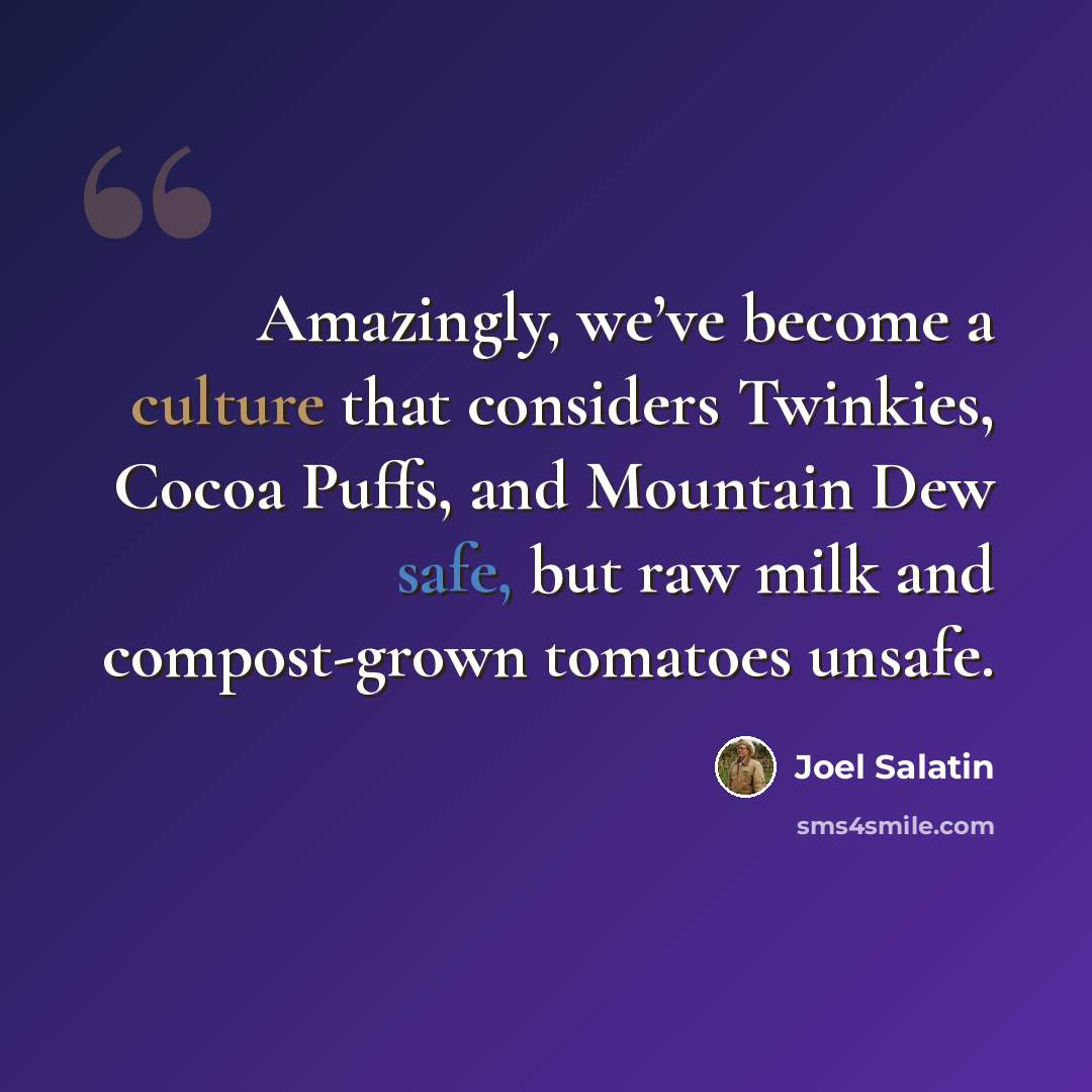 “Amazingly, we’ve become a culture that considers Twinkies, Cocoa Puffs, and Mountain Dew safe, but raw milk and compost-grown tomatoes unsafe.” quote by Joel Salatin