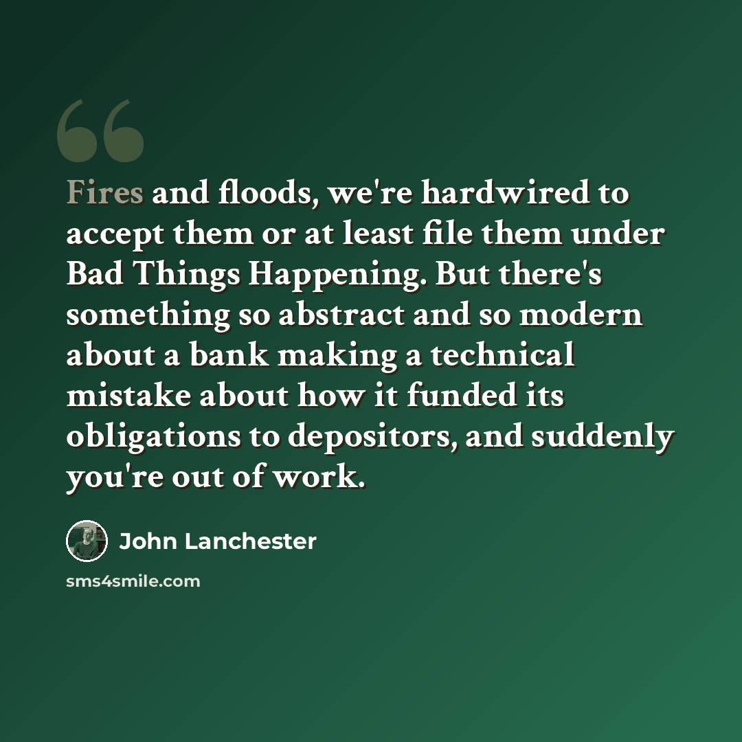 “Fires and floods, we're hardwired to accept them or at least file them under Bad Things Happening. But there's something so abstract and so modern about a bank making a technical mistake about how it funded its obligations to depositors, and suddenly you're out of work.” quote by John Lanchester