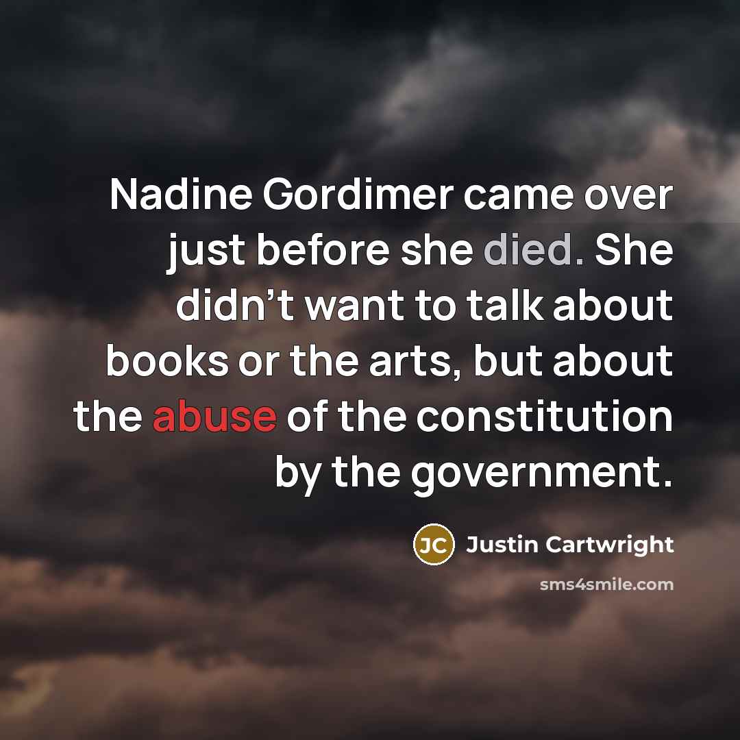 “Nadine Gordimer came over just before she died. She didn't want to talk about books or the arts, but about the abuse of the constitution by the government.” quote by Justin Cartwright
