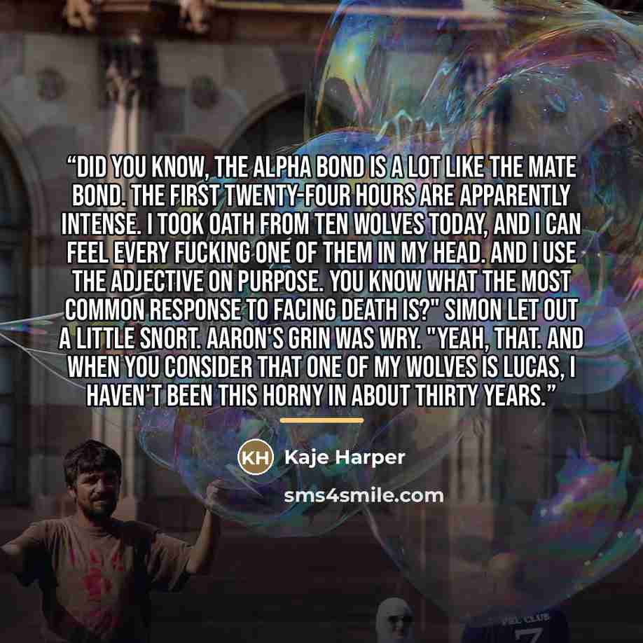“Did you know, the Alpha bond is a lot like the mate bond. The first twenty-four hours are apparently intense. I took oath from ten wolves today, and I can feel every fucking one of them in my head. And I use the adjective on purpose. You know what the most common response to facing death is?"…” quote by Kaje Harper