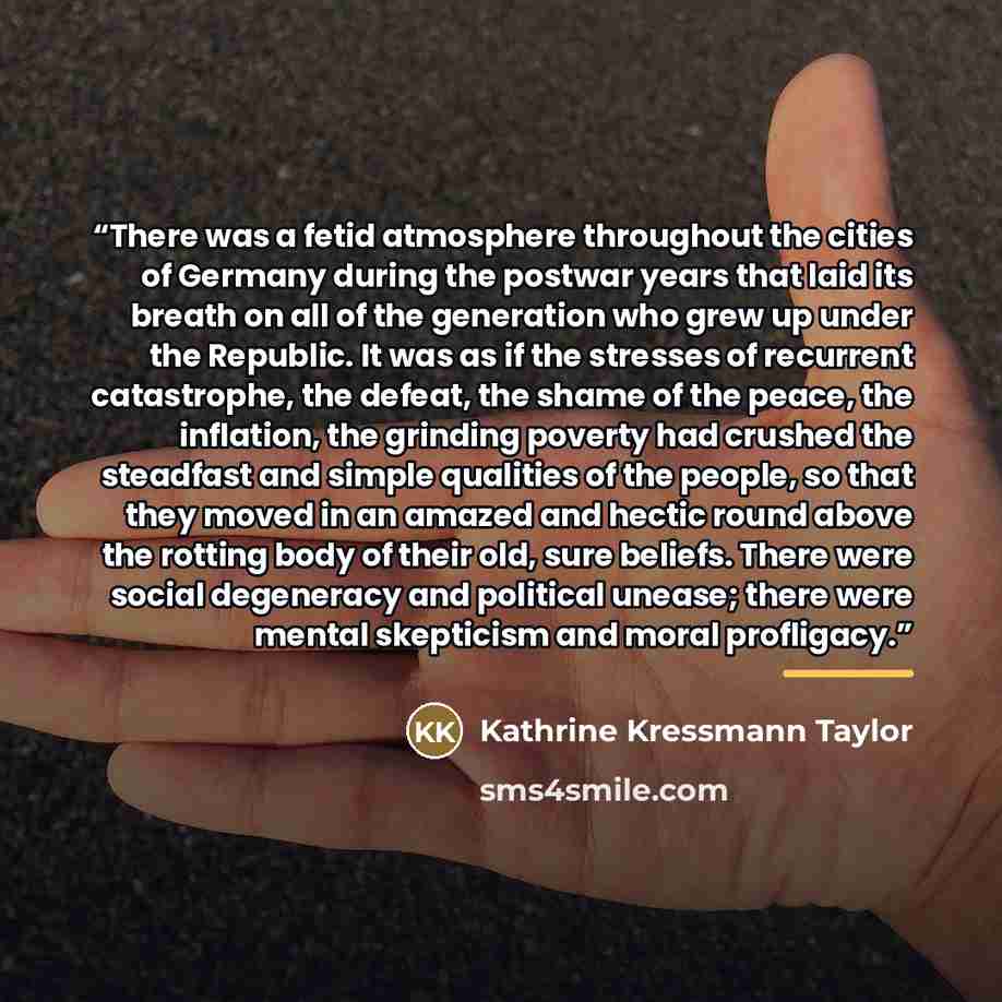 “There was a fetid atmosphere throughout the cities of Germany during the postwar years that laid its breath on all of the generation who grew up under the Republic. It was as if the stresses of recurrent catastrophe, the defeat, the shame of the peace, the inflation, the grinding poverty had…” quote by Kathrine Kressmann Taylor