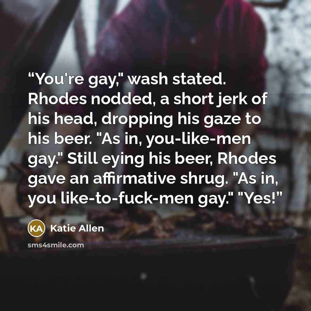 “You're gay," wash stated. Rhodes nodded, a short jerk of his head, dropping his gaze to his beer. "As in, you-like-men gay." Still eying his beer, Rhodes gave an affirmative shrug. "As in, you like-to-fuck-men gay." "Yes!” quote by Katie Allen