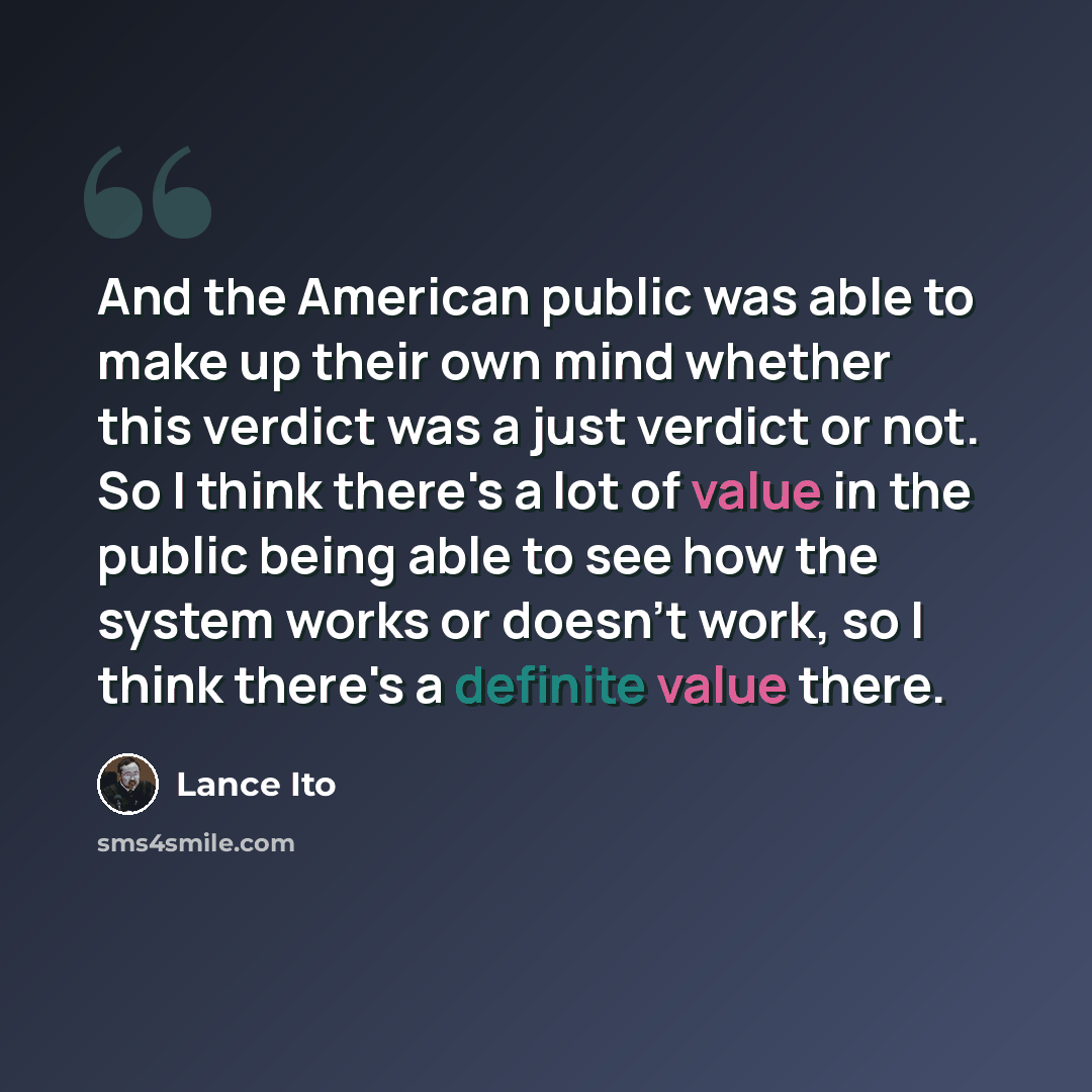 “And the American public was able to make up their own mind whether this verdict was a just verdict or not. So I think there's a lot of value in the public being able to see how the system works or doesn't work, so I think there's a definite value there.” quote by Lance Ito