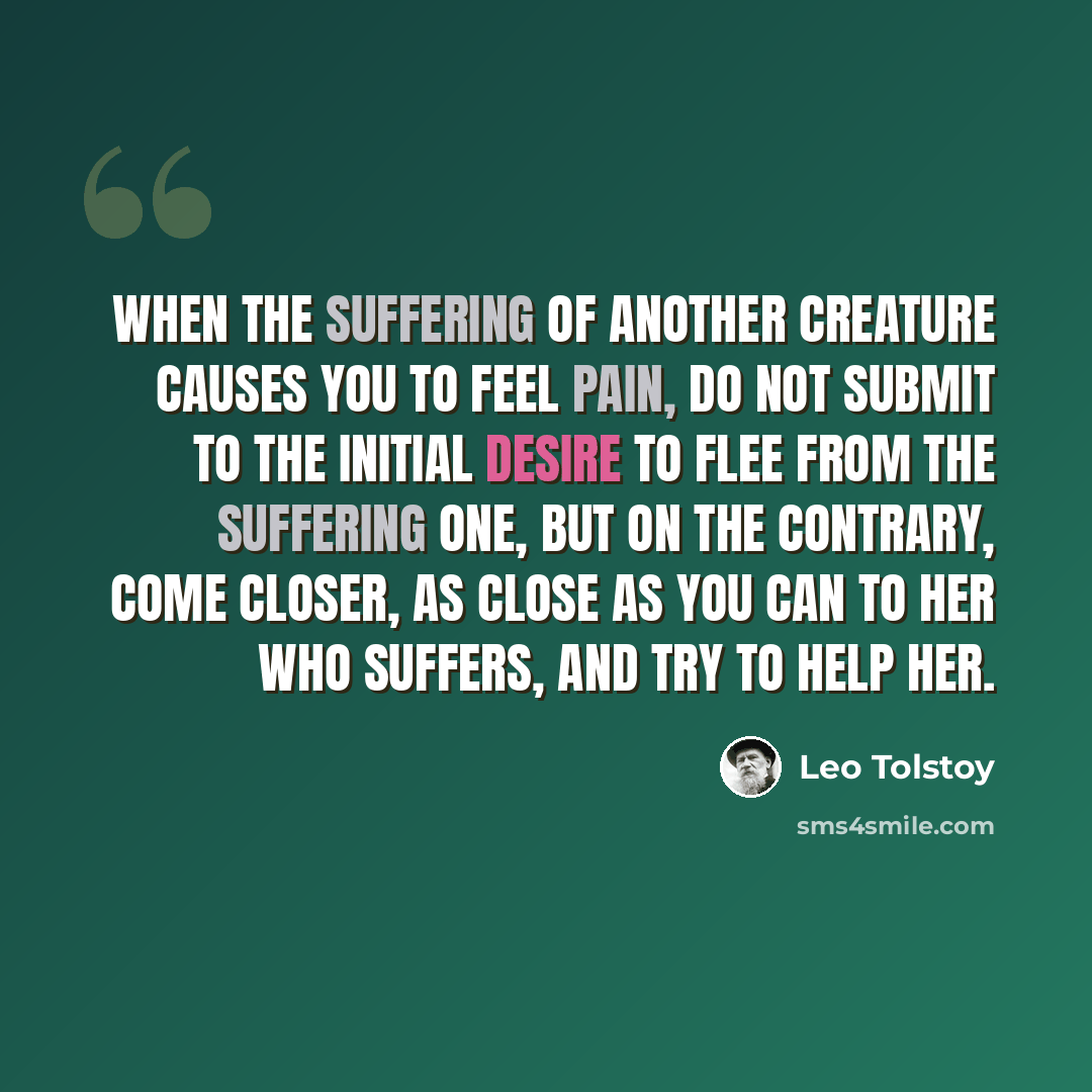 “When the suffering of another creature causes you to feel pain, do not submit to the initial desire to flee from the suffering one, but on the contrary, come closer, as close as you can to her who suffers, and try to help her.” quote by Leo Tolstoy