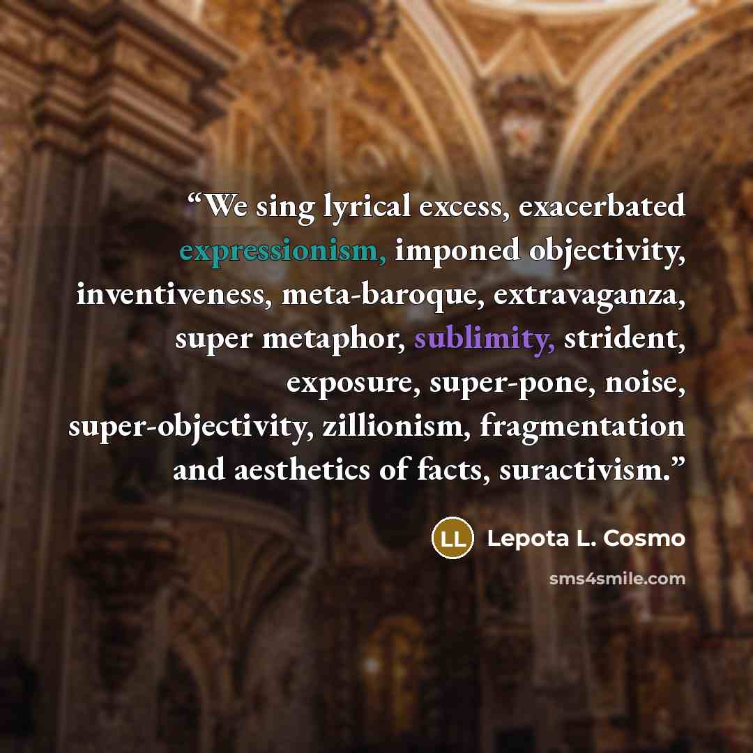 “We sing lyrical excess, exacerbated expressionism, imponed objectivity, inventiveness, meta-baroque, extravaganza, super metaphor, sublimity, strident, exposure, super-pone, noise, super-objectivity, zillionism, fragmentation and aesthetics of facts, suractivism.” quote by Lepota L. Cosmo