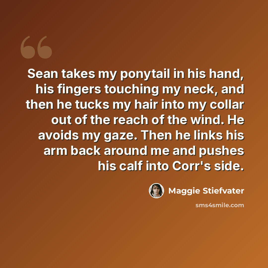 “Sean takes my ponytail in his hand, his fingers touching my neck, and then he tucks my hair into my collar out of the reach of the wind. He avoids my gaze. Then he links his arm back around me and pushes his calf into Corr's side.” quote by Maggie Stiefvater