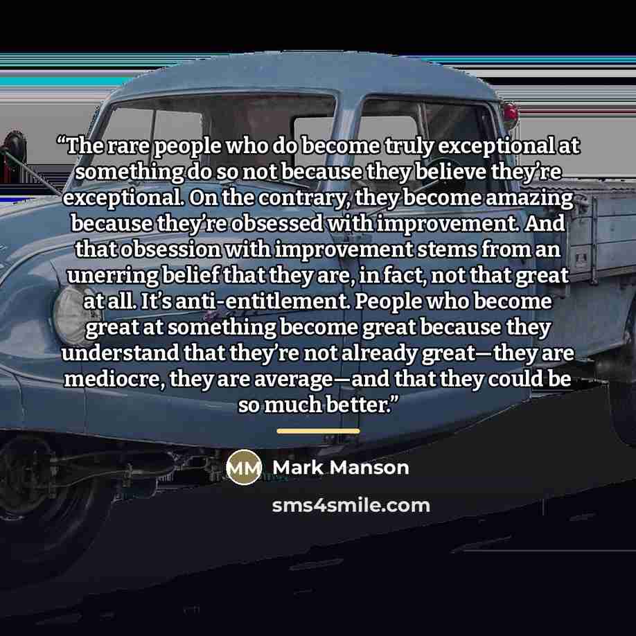 “The rare people who do become truly exceptional at something do so not because they believe they’re exceptional. On the contrary, they become amazing because they’re obsessed with improvement. And that obsession with improvement stems from an unerring belief that they are, in fact, not that great…” quote by Mark Manson