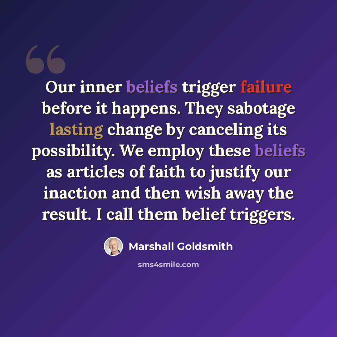 “Our inner beliefs trigger failure before it happens. They sabotage lasting change by canceling its possibility. We employ these beliefs as articles of faith to justify our inaction and then wish away the result. I call them belief triggers.” quote by Marshall Goldsmith