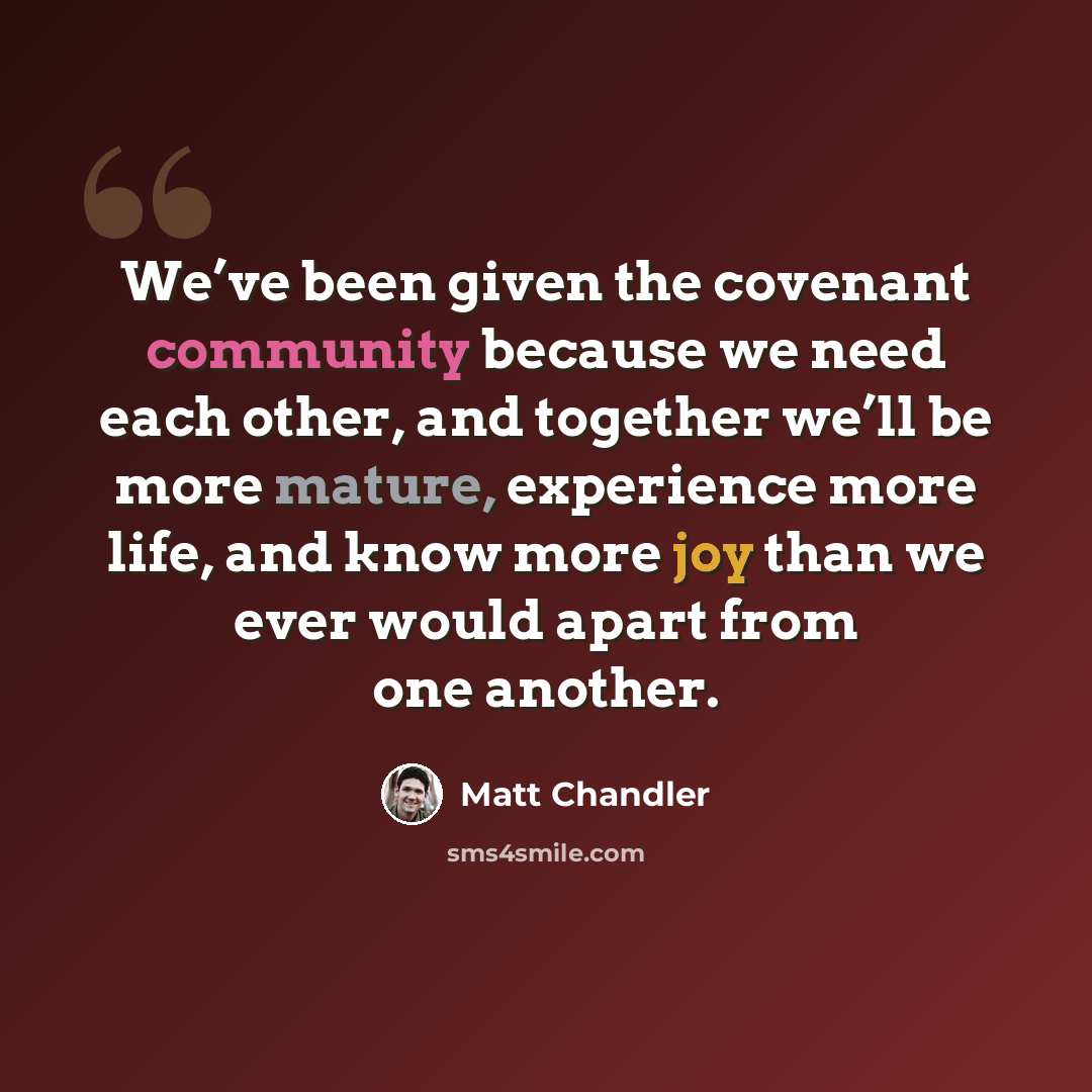 “We’ve been given the covenant community because we need each other, and together we’ll be more mature, experience more life, and know more joy than we ever would apart from one another.” quote by Matt Chandler