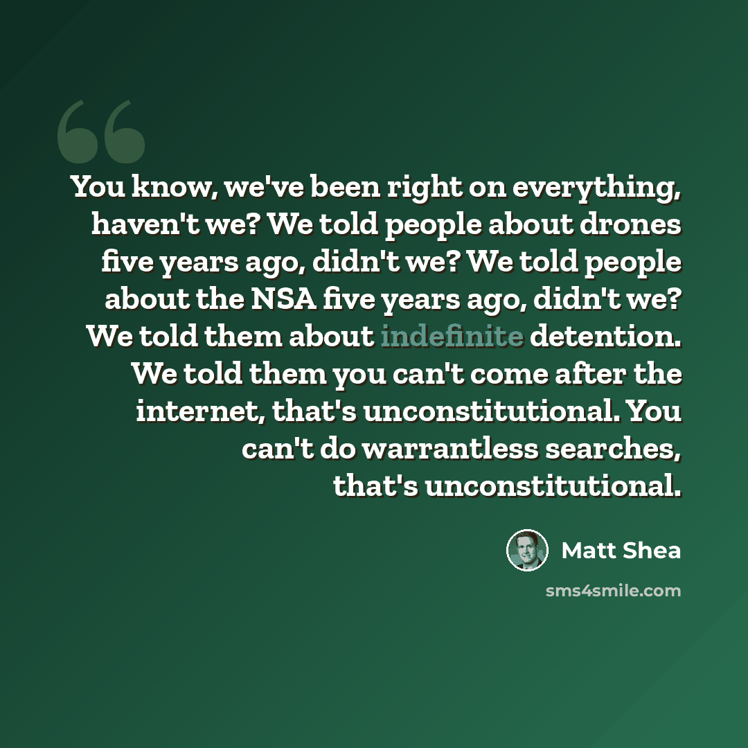 “You know, we've been right on everything, haven't we? We told people about drones five years ago, didn't we? We told people about the NSA five years ago, didn't we? We told them about indefinite detention. We told them you can't come after the internet, that's unconstitutional. You can't do…” quote by Matt Shea