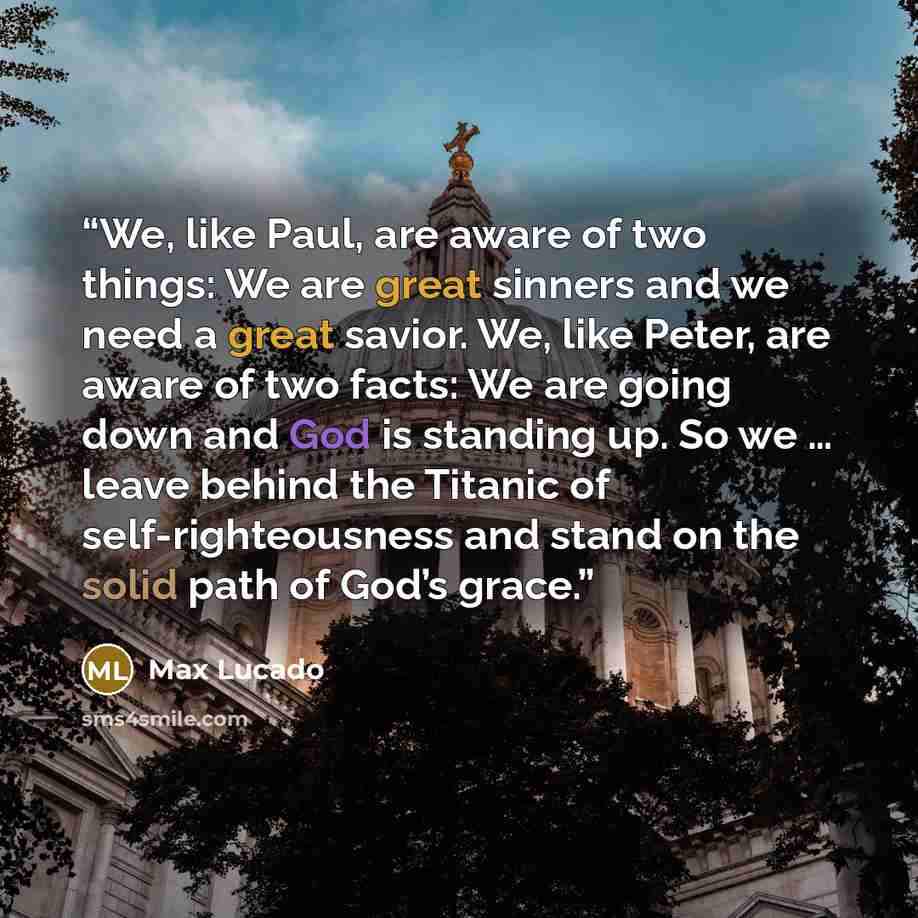 “We, like Paul, are aware of two things: We are great sinners and we need a great savior. We, like Peter, are aware of two facts: We are going down and God is standing up. So we … leave behind the Titanic of self-righteousness and stand on the solid path of God’s grace.” quote by Max Lucado