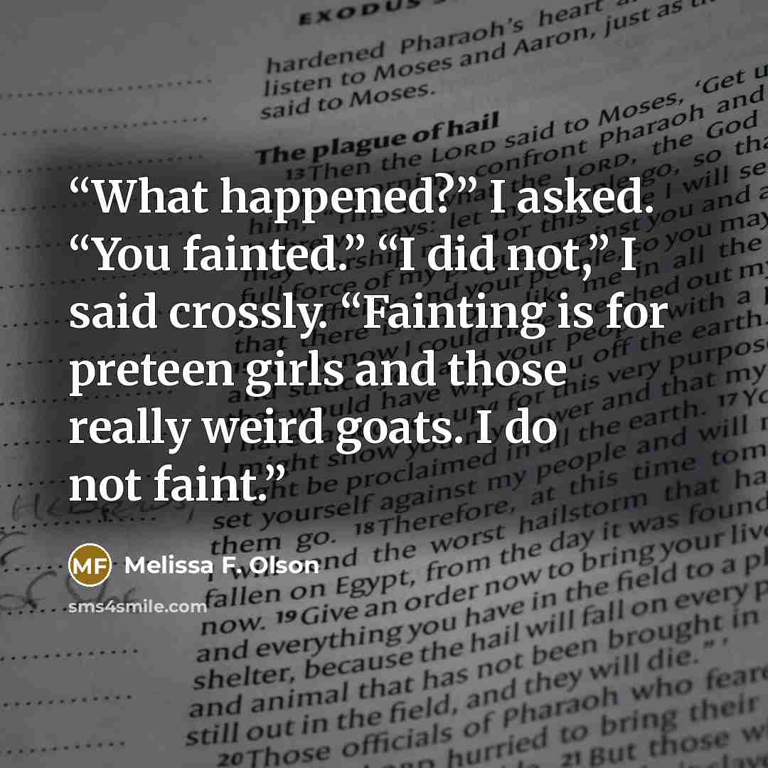 “What happened?” I asked. “You fainted.” “I did not,” I said crossly. “Fainting is for preteen girls and those really weird goats. I do not faint.” quote by Melissa F. Olson