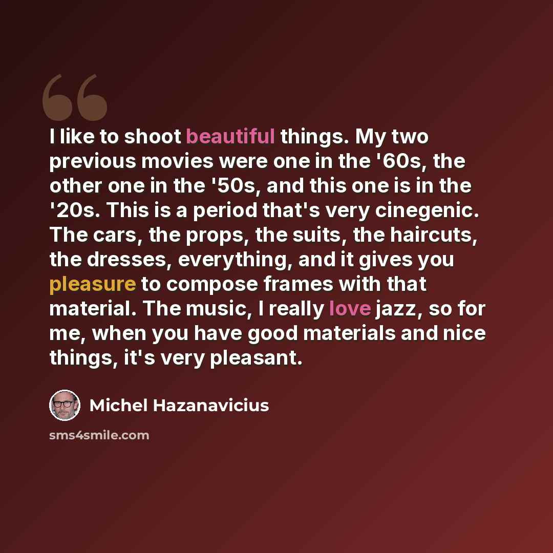 “I like to shoot beautiful things. My two previous movies were one in the '60s, the other one in the '50s, and this one is in the '20s. This is a period that's very cinegenic. The cars, the props, the suits, the haircuts, the dresses, everything, and it gives you pleasure to compose frames with…” quote by Michel Hazanavicius