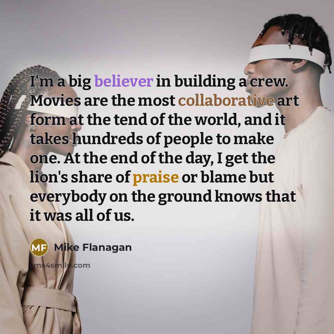 “I'm a big believer in building a crew. Movies are the most collaborative art form at the tend of the world, and it takes hundreds of people to make one. At the end of the day, I get the lion's share of praise or blame but everybody on the ground knows that it was all of us.” quote by Mike Flanagan
