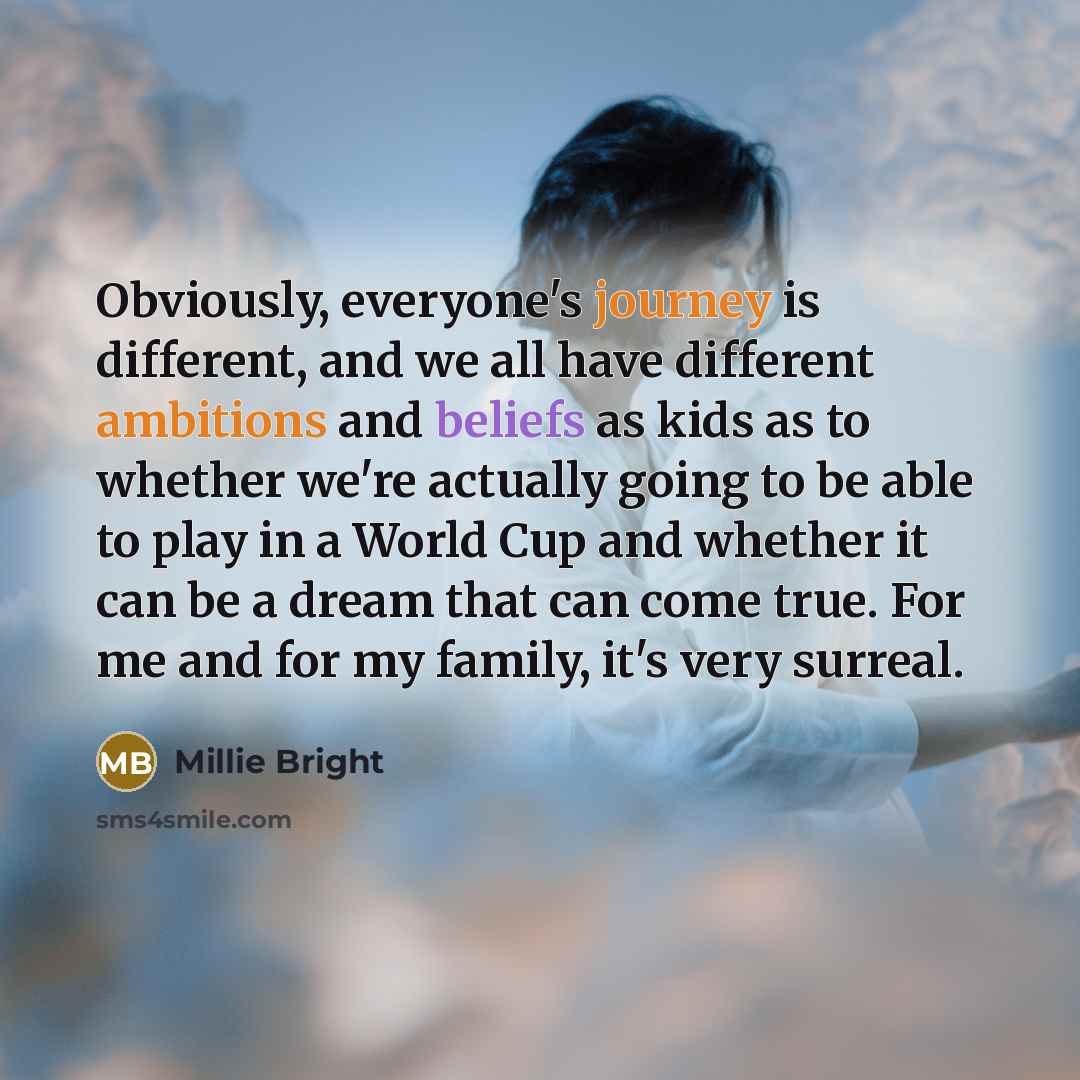 “Obviously, everyone's journey is different, and we all have different ambitions and beliefs as kids as to whether we're actually going to be able to play in a World Cup and whether it can be a dream that can come true. For me and for my family, it's very surreal.” quote by Millie Bright