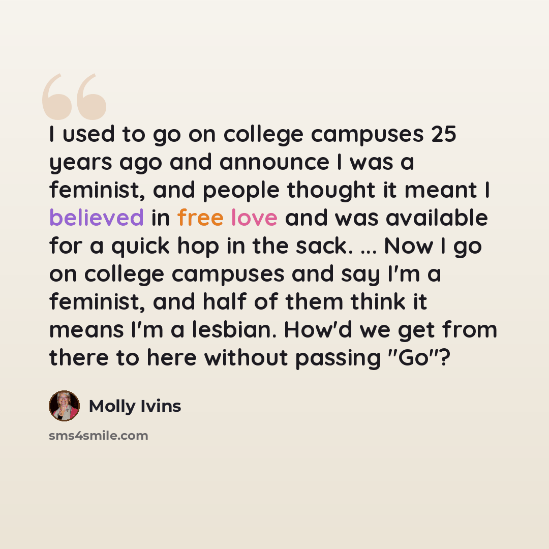 “I used to go on college campuses 25 years ago and announce I was a feminist, and people thought it meant I believed in free love and was available for a quick hop in the sack. ... Now I go on college campuses and say I'm a feminist, and half of them think it means I'm a lesbian. How'd we get from…” quote by Molly Ivins