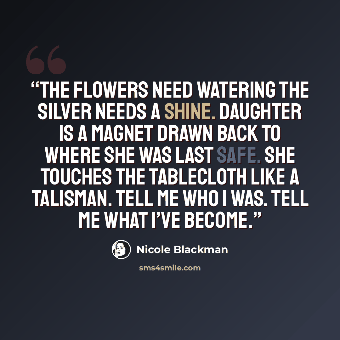 “The flowers need watering the silver needs a shine. Daughter is a magnet drawn back to where she was last safe. She touches the tablecloth like a talisman. Tell me who I was. Tell me what I’ve become.” quote by Nicole Blackman