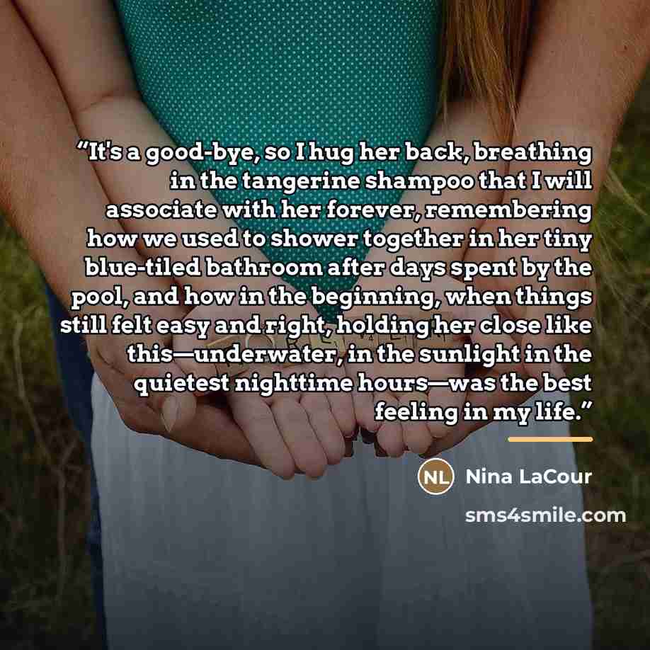 “It's a good-bye, so I hug her back, breathing in the tangerine shampoo that I will associate with her forever, remembering how we used to shower together in her tiny blue-tiled bathroom after days spent by the pool, and how in the beginning, when things still felt easy and right, holding her close…” quote by Nina LaCour