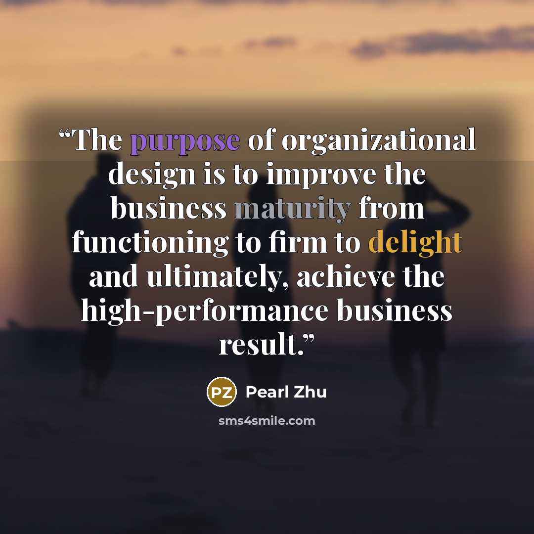 “The purpose of organizational design is to improve the business maturity from functioning to firm to delight and ultimately, achieve the high-performance business result.” quote by Pearl Zhu