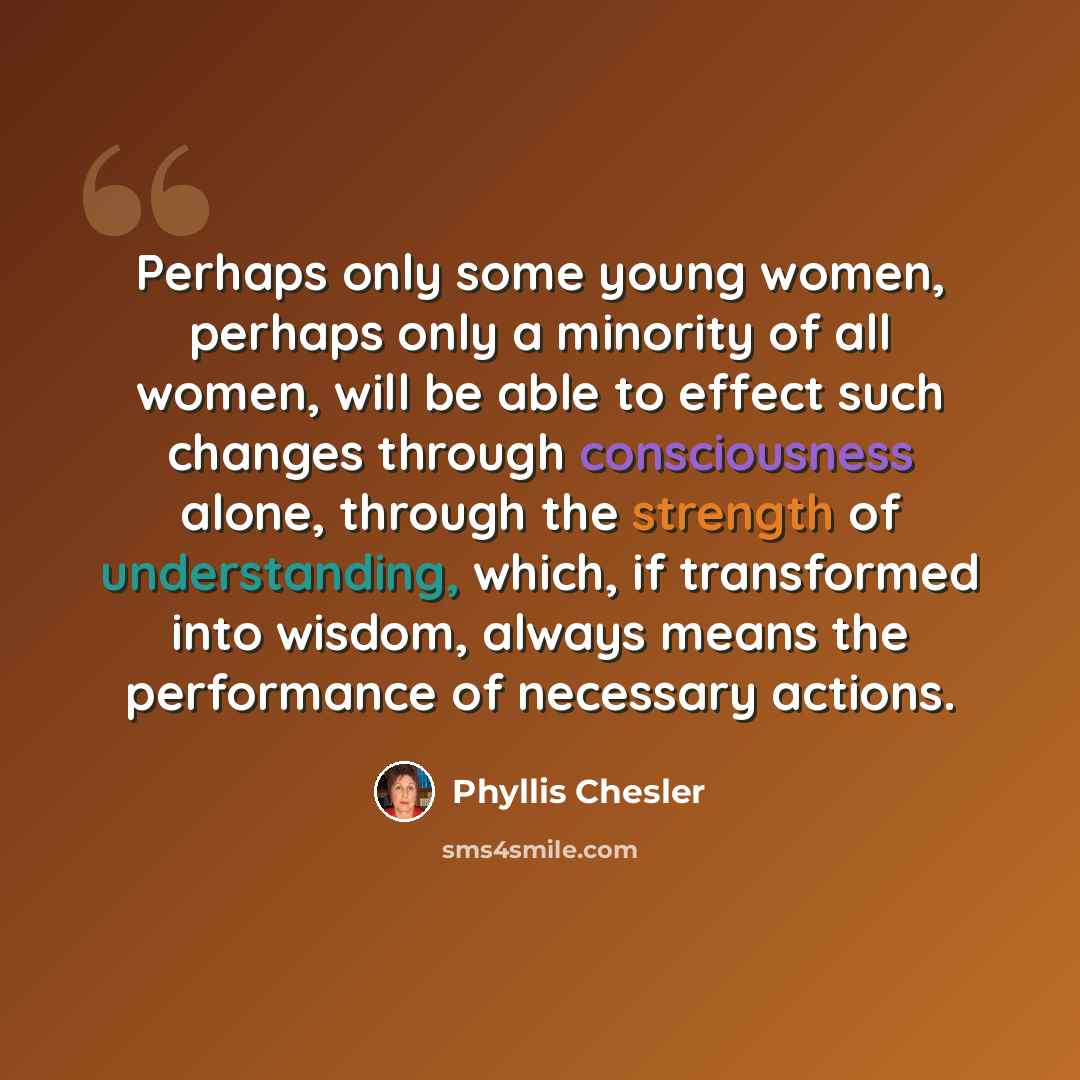 “Perhaps only some young women, perhaps only a minority of all women, will be able to effect such changes through consciousness alone, through the strength of understanding, which, if transformed into wisdom, always means the performance of necessary actions.” quote by Phyllis Chesler