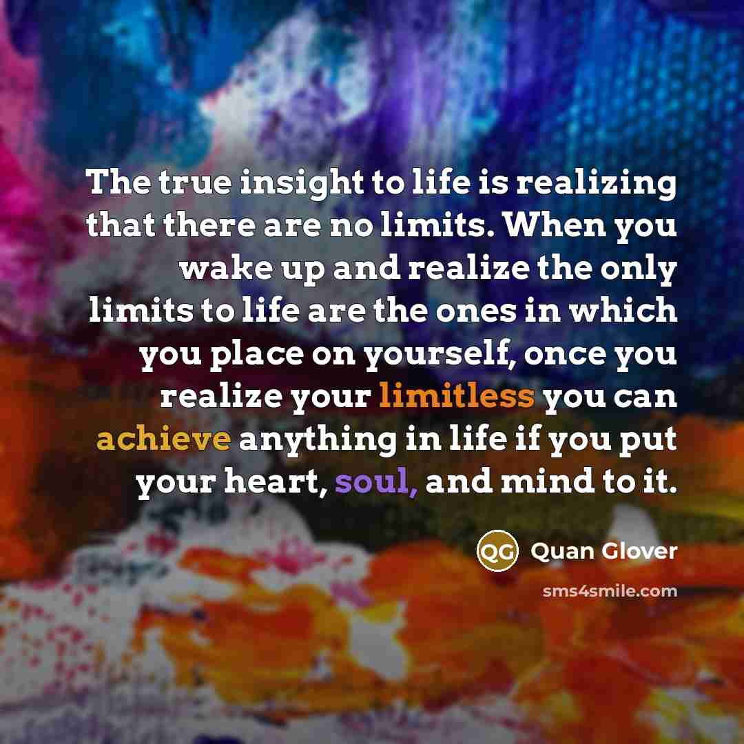 “The true insight to life is realizing that there are no limits. When you wake up and realize the only limits to life are the ones in which you place on yourself, once you realize your limitless you can achieve anything in life if you put your heart, soul, and mind to it.” quote by Quan Glover