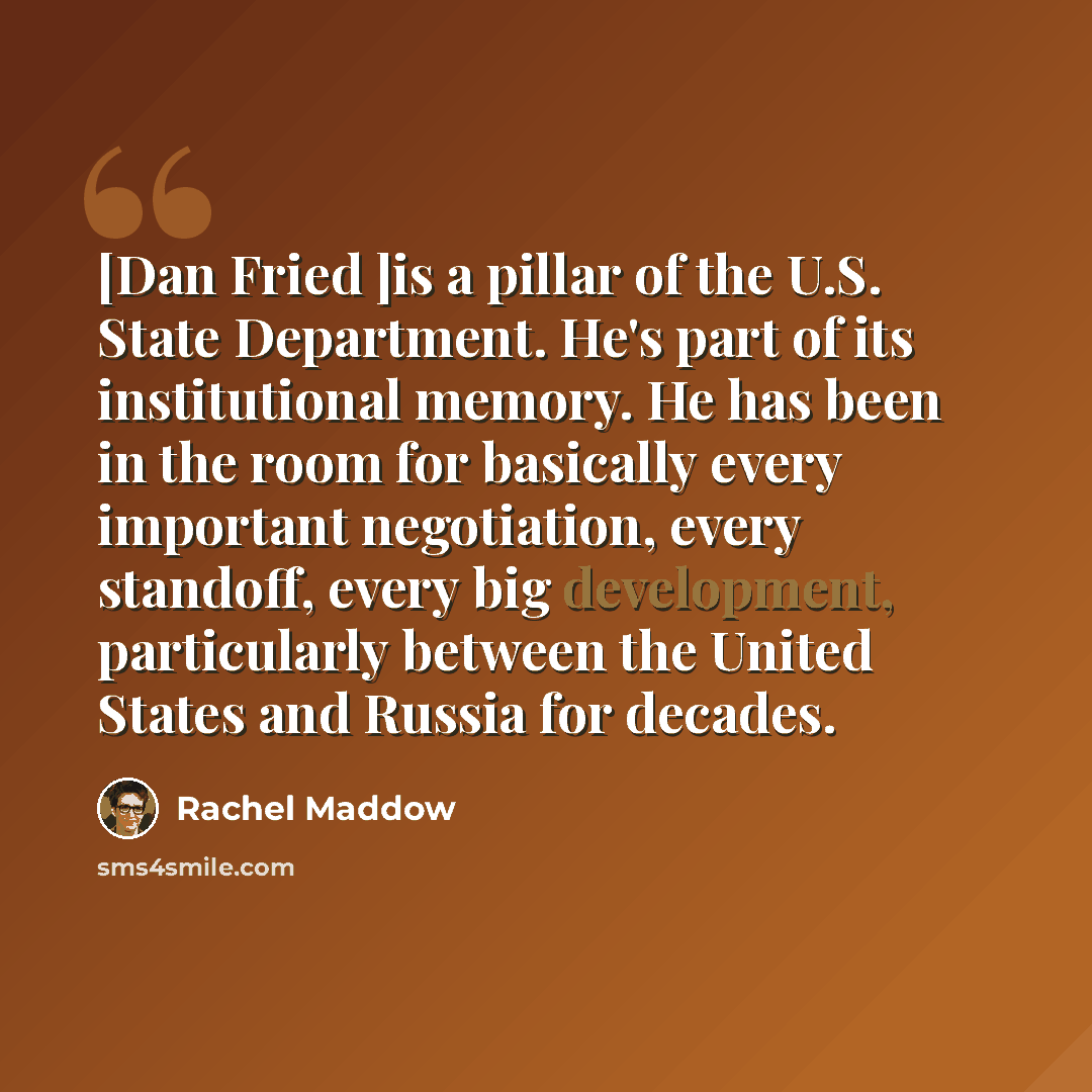 “[Dan Fried ]is a pillar of the U.S. State Department. He's part of its institutional memory. He has been in the room for basically every important negotiation, every standoff, every big development, particularly between the United States and Russia for decades.” quote by Rachel Maddow