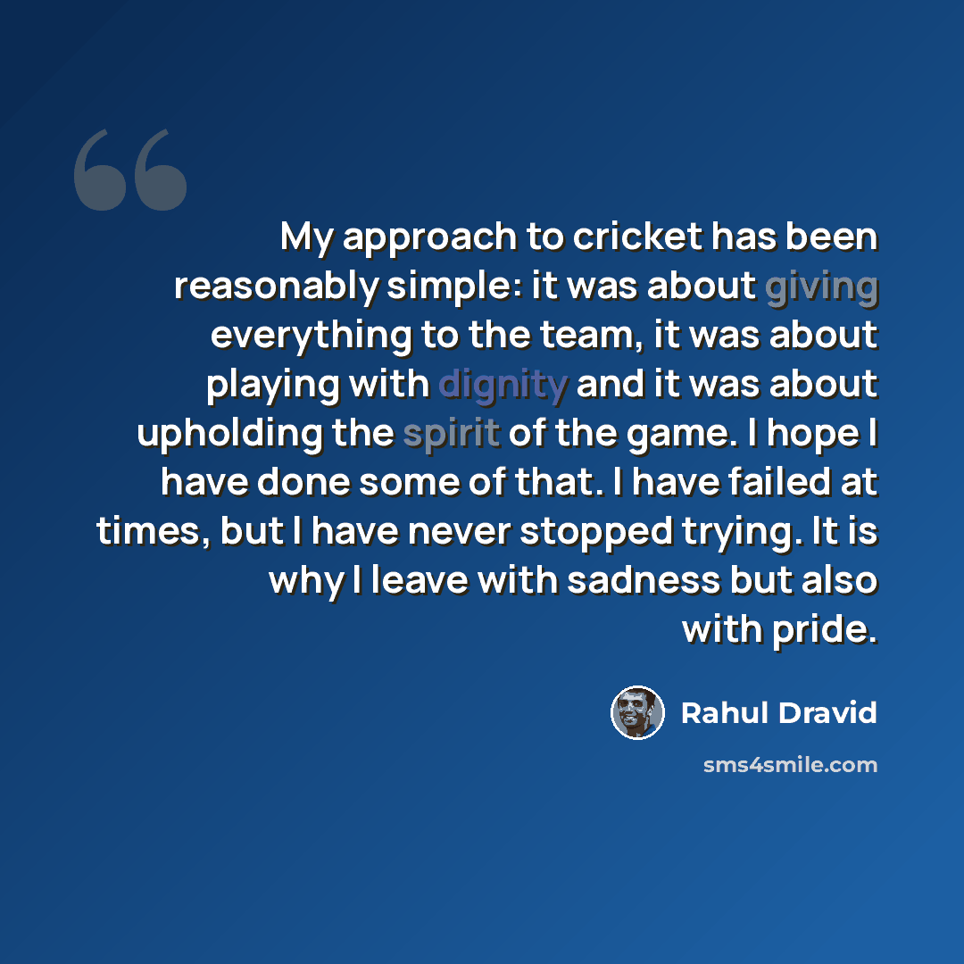 “My approach to cricket has been reasonably simple: it was about giving everything to the team, it was about playing with dignity and it was about upholding the spirit of the game. I hope I have done some of that. I have failed at times, but I have never stopped trying. It is why I leave with…” quote by Rahul Dravid