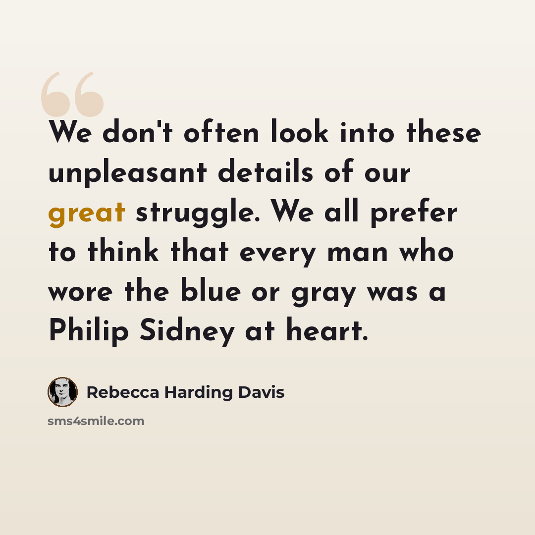 “We don't often look into these unpleasant details of our great struggle. We all prefer to think that every man who wore the blue or gray was a Philip Sidney at heart.” quote by Rebecca Harding Davis