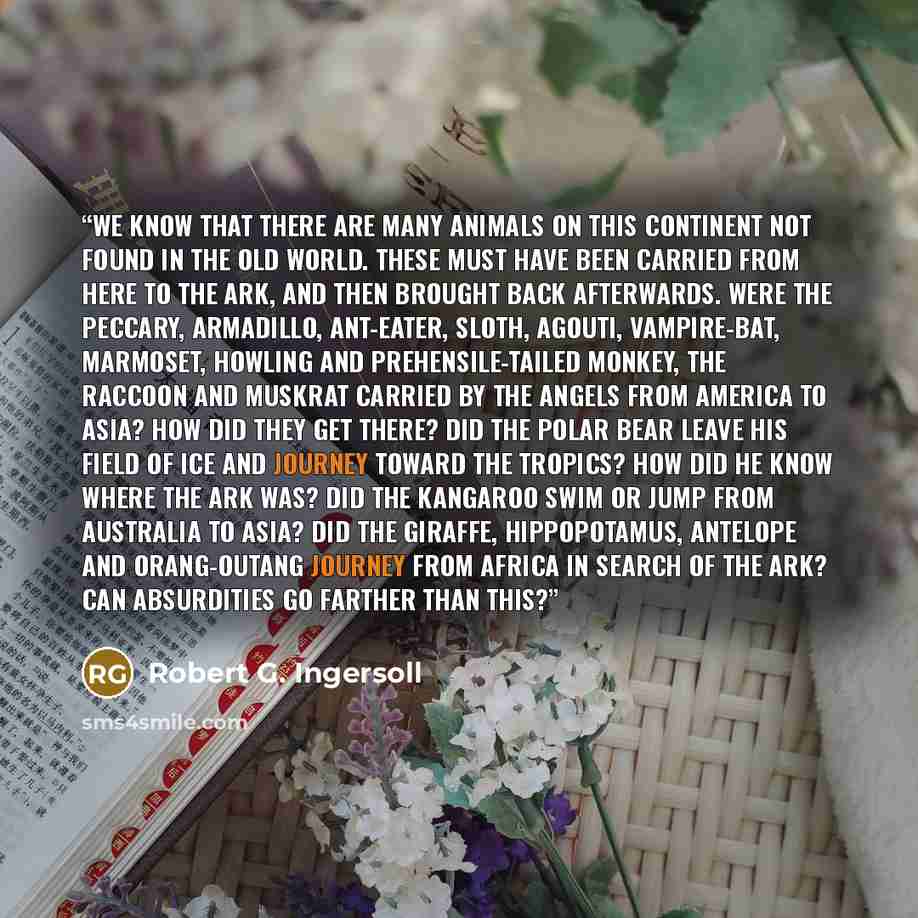 “We know that there are many animals on this continent not found in the Old World. These must have been carried from here to the ark, and then brought back afterwards. Were the peccary, armadillo, ant-eater, sloth, agouti, vampire-bat, marmoset, howling and prehensile-tailed monkey, the raccoon and…” quote by Robert G. Ingersoll