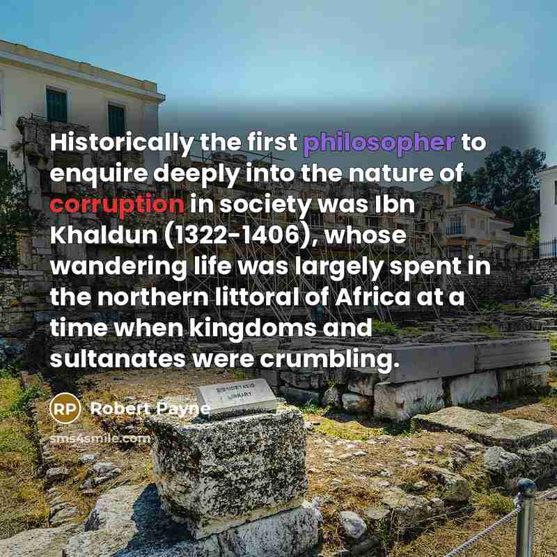 “Historically the first philosopher to enquire deeply into the nature of corruption in society was Ibn Khaldun (1322-1406), whose wandering life was largely spent in the northern littoral of Africa at a time when kingdoms and sultanates were crumbling.” quote by Robert Payne