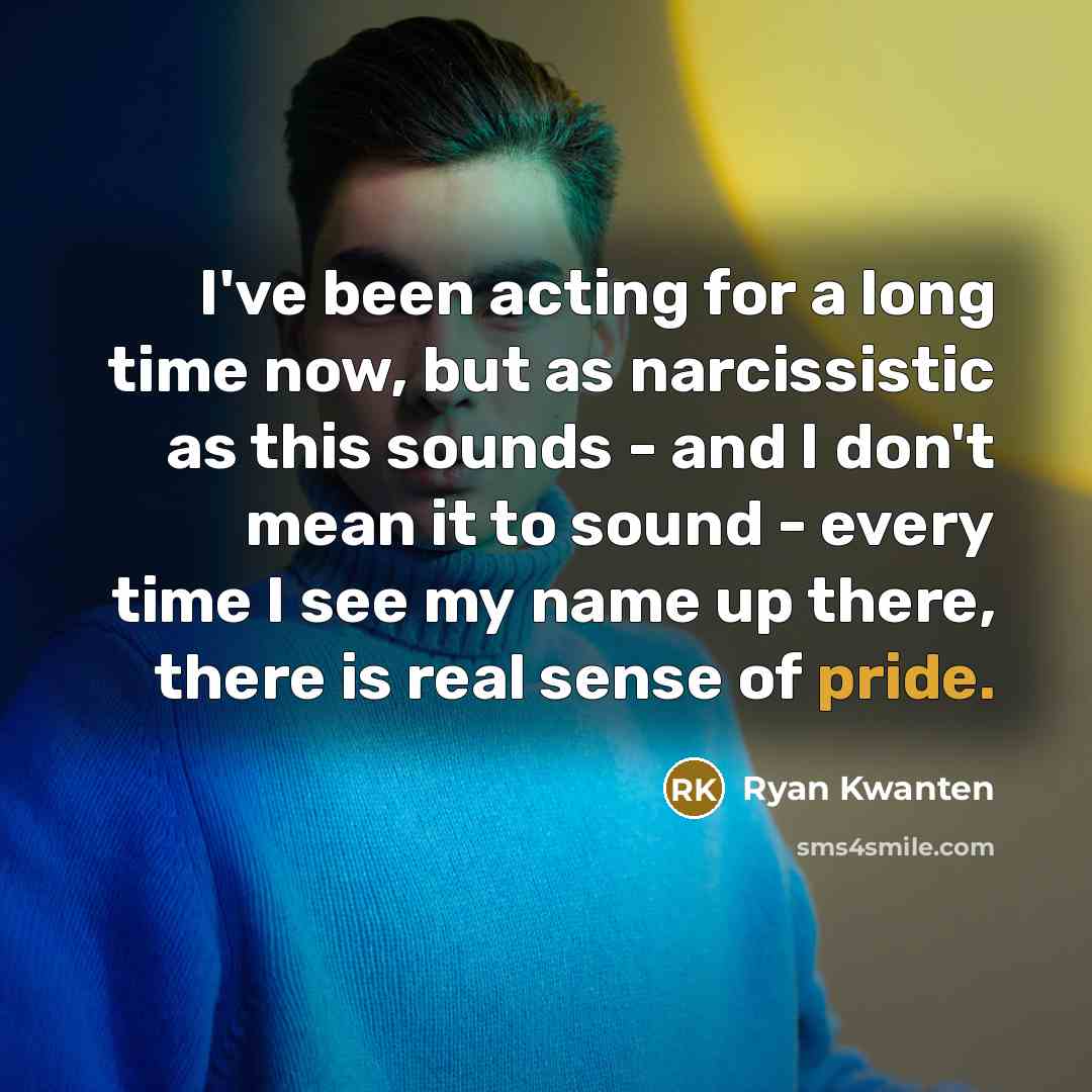 “I've been acting for a long time now, but as narcissistic as this sounds - and I don't mean it to sound - every time I see my name up there, there is real sense of pride.” quote by Ryan Kwanten