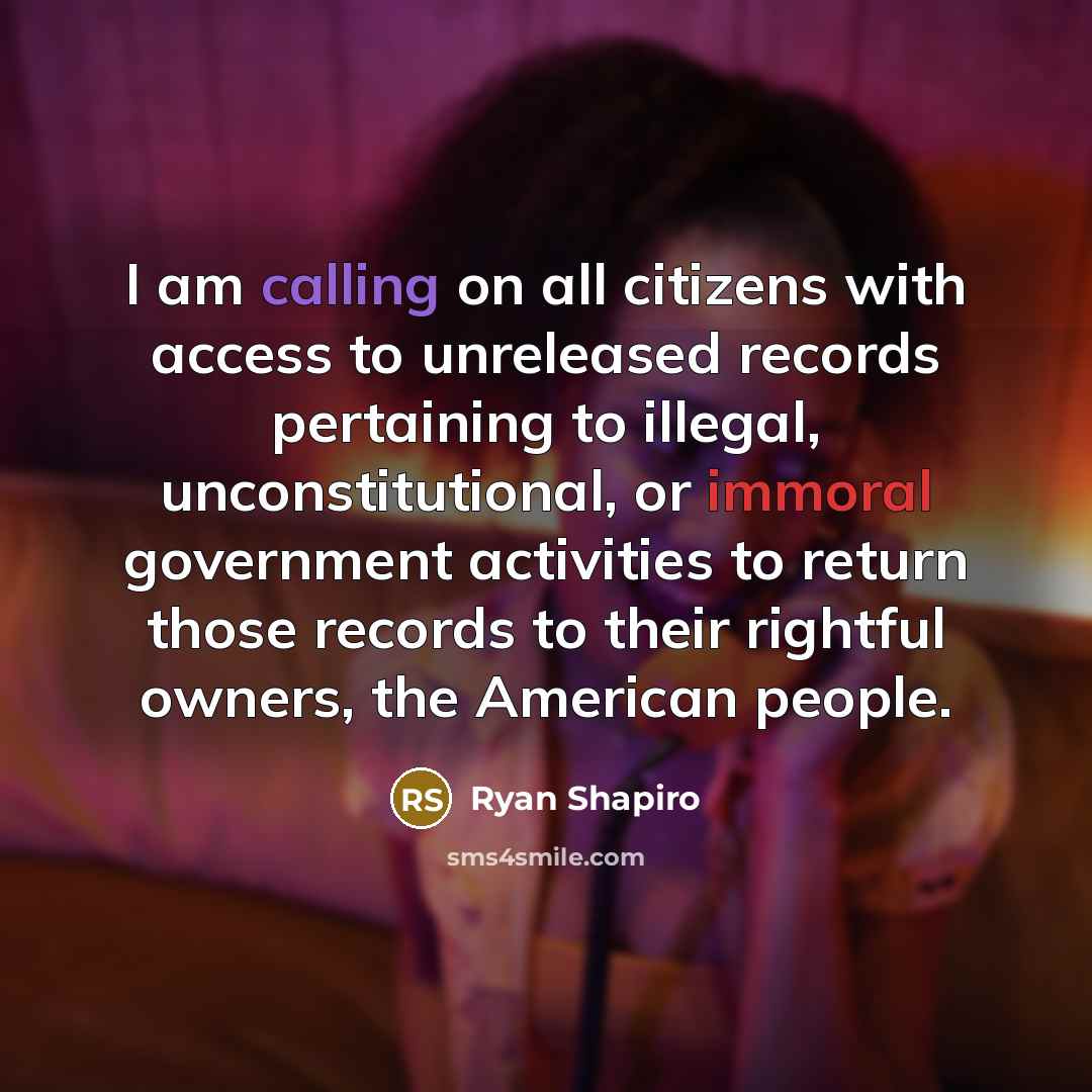 “I am calling on all citizens with access to unreleased records pertaining to illegal, unconstitutional, or immoral government activities to return those records to their rightful owners, the American people.” quote by Ryan Shapiro