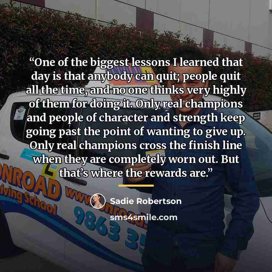 “One of the biggest lessons I learned that day is that anybody can quit; people quit all the time, and no one thinks very highly of them for doing it. Only real champions and people of character and strength keep going past the point of wanting to give up. Only real champions cross the finish line…” quote by Sadie Robertson