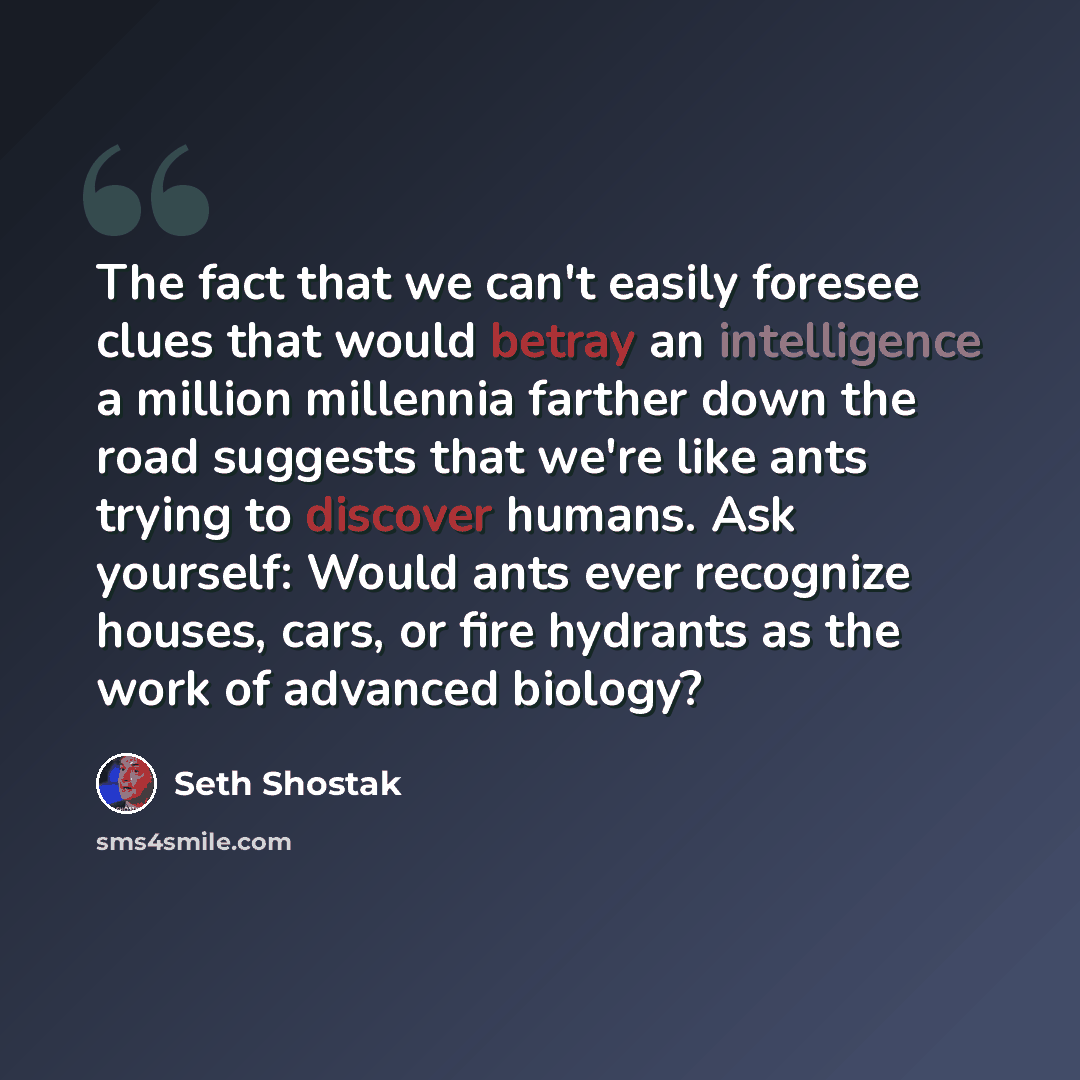 “The fact that we can't easily foresee clues that would betray an intelligence a million millennia farther down the road suggests that we're like ants trying to discover humans. Ask yourself: Would ants ever recognize houses, cars, or fire hydrants as the work of advanced biology?” quote by Seth Shostak