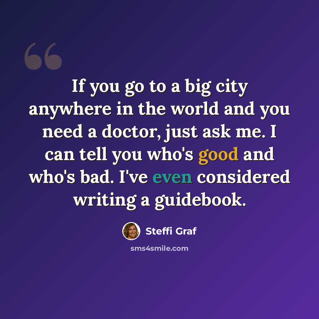 “If you go to a big city anywhere in the world and you need a doctor, just ask me. I can tell you who's good and who's bad. I've even considered writing a guidebook.” quote by Steffi Graf