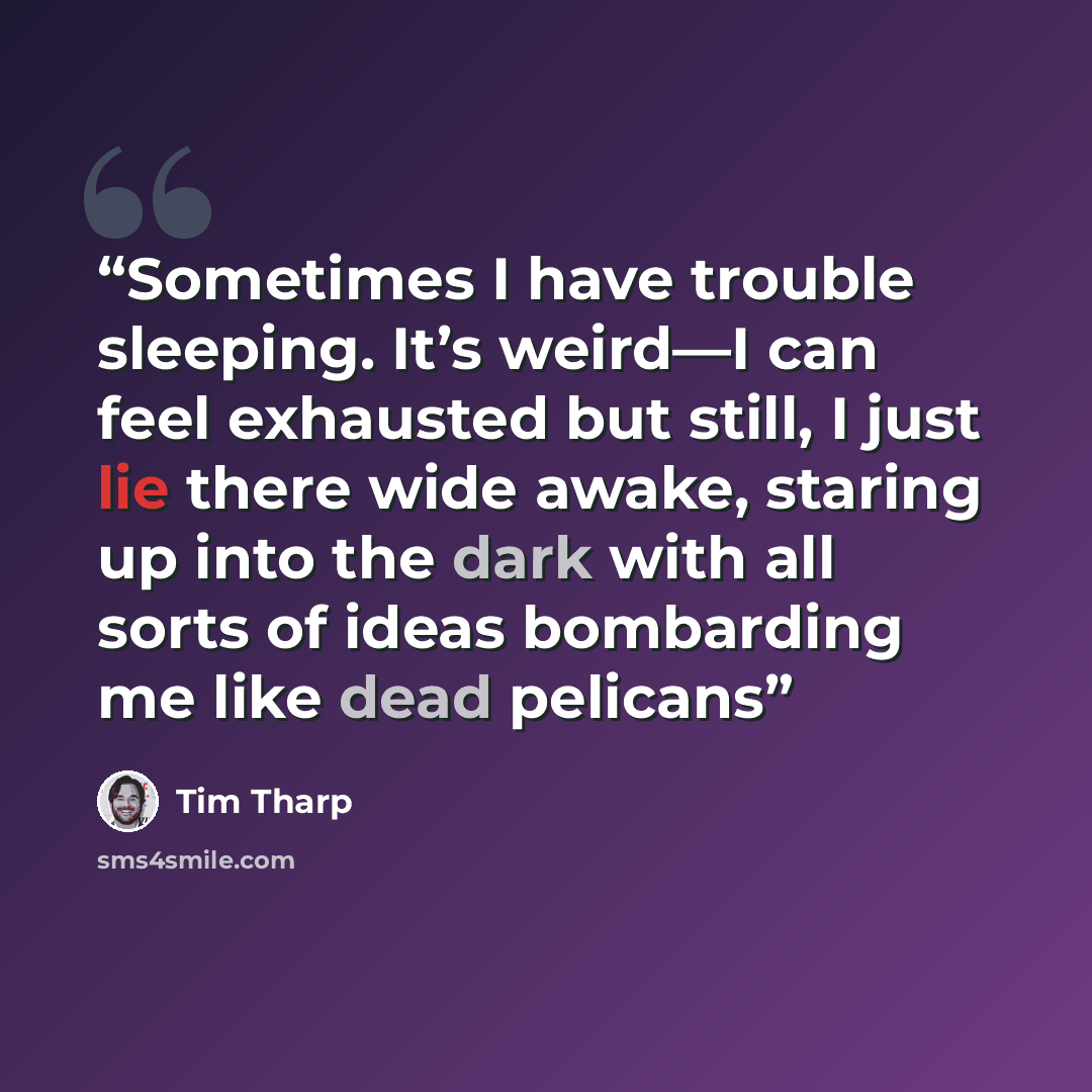 “Sometimes I have trouble sleeping. It’s weird—I can feel exhausted but still, I just lie there wide awake, staring up into the dark with all sorts of ideas bombarding me like dead pelicans” quote by Tim Tharp