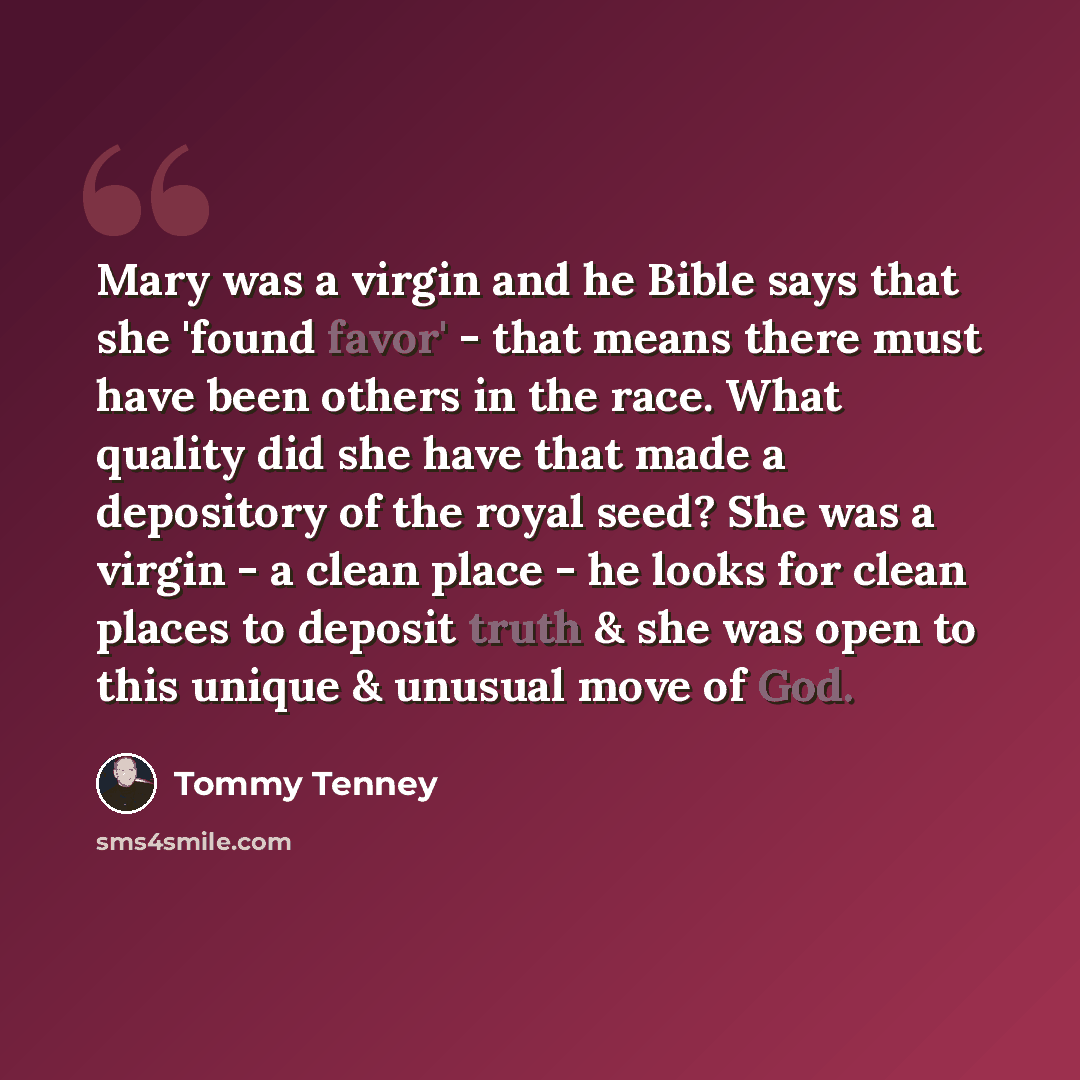 “Mary was a virgin and he Bible says that she 'found favor' - that means there must have been others in the race. What quality did she have that made a depository of the royal seed? She was a virgin - a clean place - he looks for clean places to deposit truth & she was open to this unique & unusual…” quote by Tommy Tenney