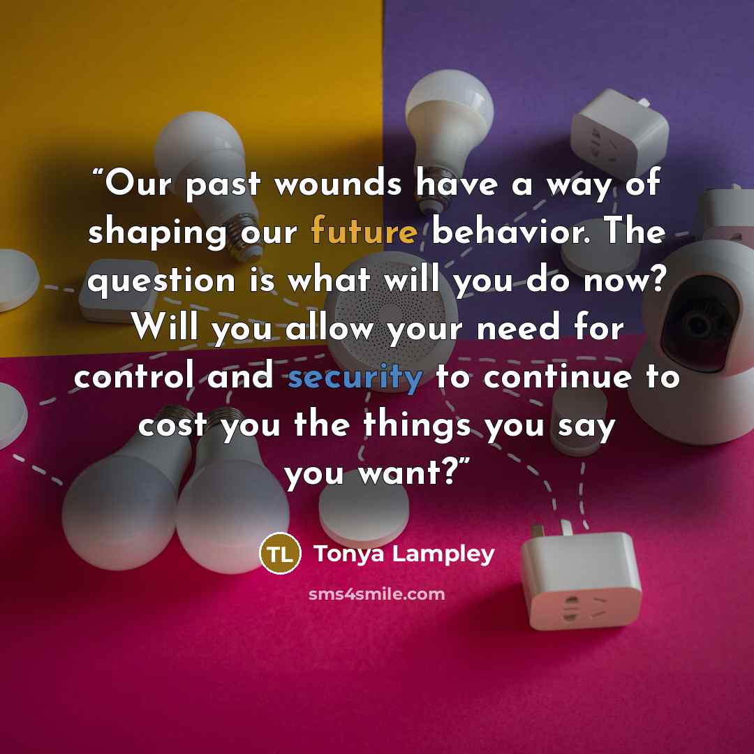 “Our past wounds have a way of shaping our future behavior. The question is―what will you do now? Will you allow your need for control and security to continue to cost you the things you say you want?” quote by Tonya Lampley