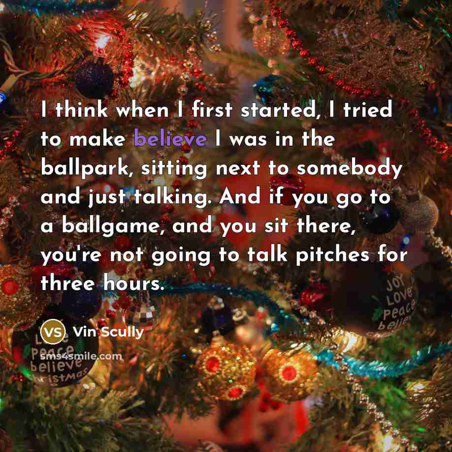 “I think when I first started, I tried to make believe I was in the ballpark, sitting next to somebody and just talking. And if you go to a ballgame, and you sit there, you're not going to talk pitches for three hours.” quote by Vin Scully