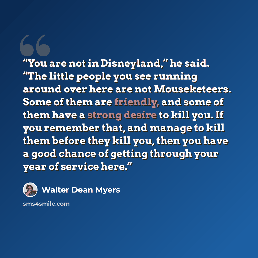 “You are not in Disneyland,” he said. “The little people you see running around over here are not Mouseketeers. Some of them are friendly, and some of them have a strong desire to kill you. If you remember that, and manage to kill them before they kill you, then you have a good chance of getting…” quote by Walter Dean Myers